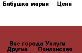 Бабушка мария  › Цена ­ 500 - Все города Услуги » Другие   . Пензенская обл.